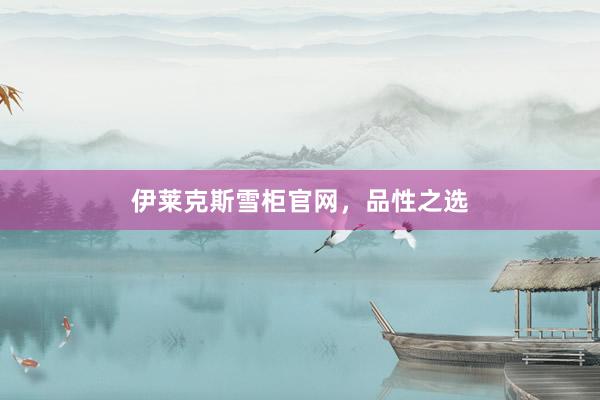 伊莱克斯雪柜官网，品性之选